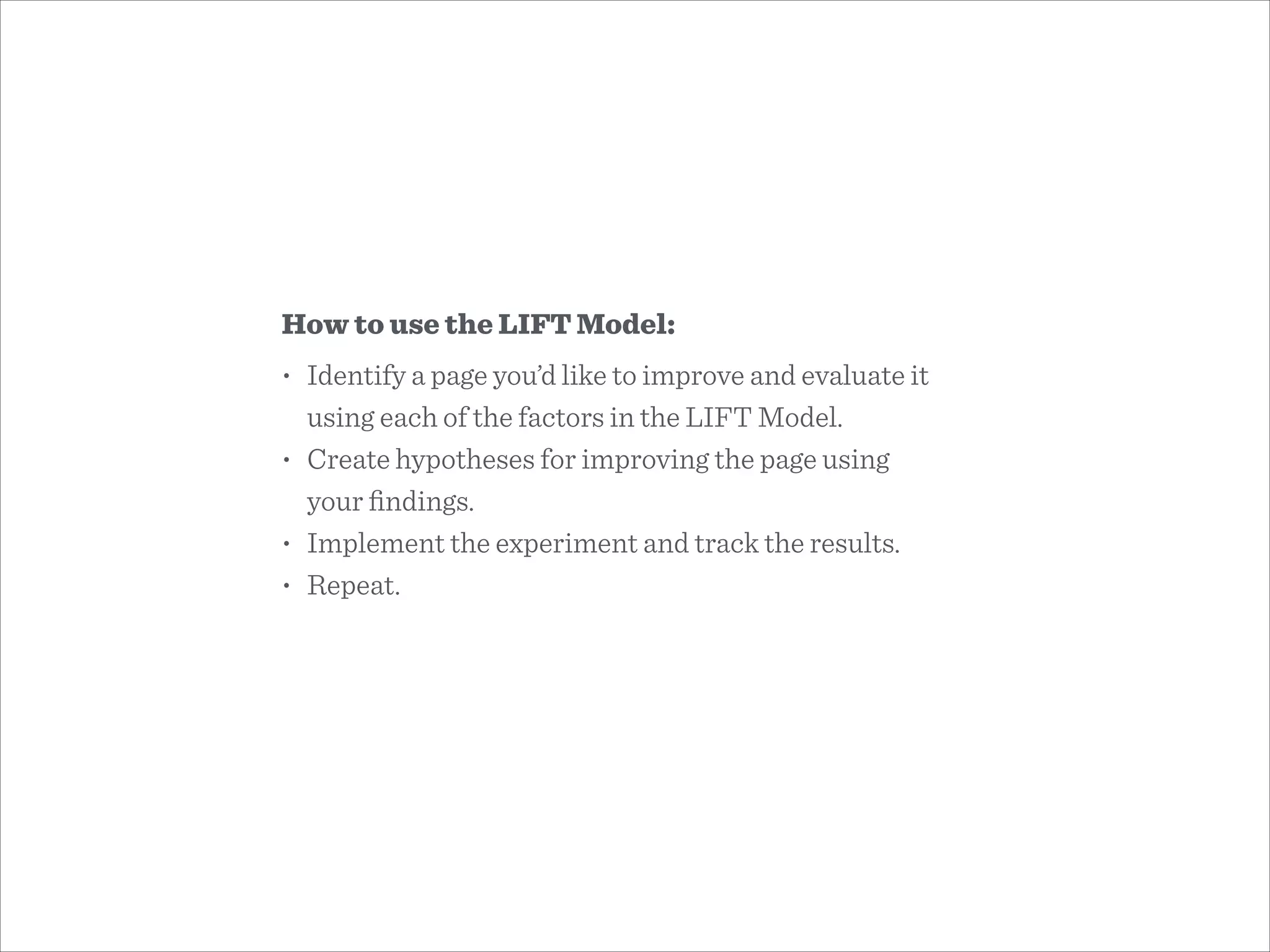 How to use the LIFT Model:
• Identify a page you’d like to improve and evaluate it
using each of the factors in the LIFT Model.
• Create hypotheses for improving the page using  
your ﬁndings.
• Implement the experiment and track the results.
• Repeat.
 