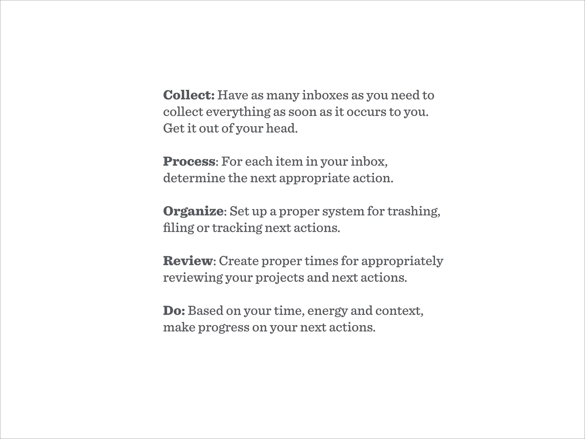 Collect: Have as many inboxes as you need to
collect everything as soon as it occurs to you.
Get it out of your head.
!
Process: For each item in your inbox,
determine the next appropriate action.
!
Organize: Set up a proper system for trashing,
ﬁling or tracking next actions.
!
Review: Create proper times for appropriately
reviewing your projects and next actions.
!
Do: Based on your time, energy and context,
make progress on your next actions.
 