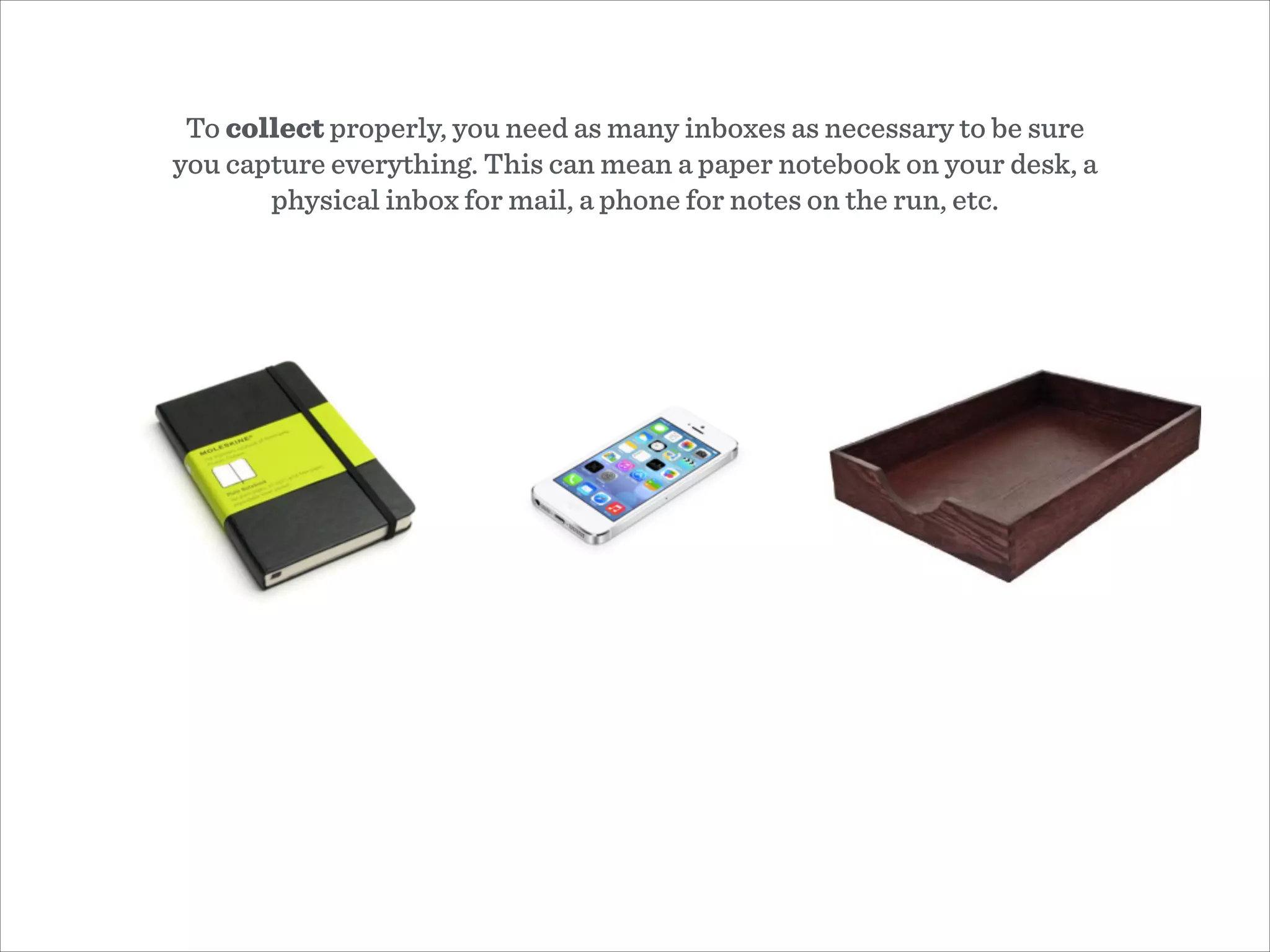 To collect properly, you need as many inboxes as necessary to be sure
you capture everything. This can mean a paper notebook on your desk, a
physical inbox for mail, a phone for notes on the run, etc.
 
