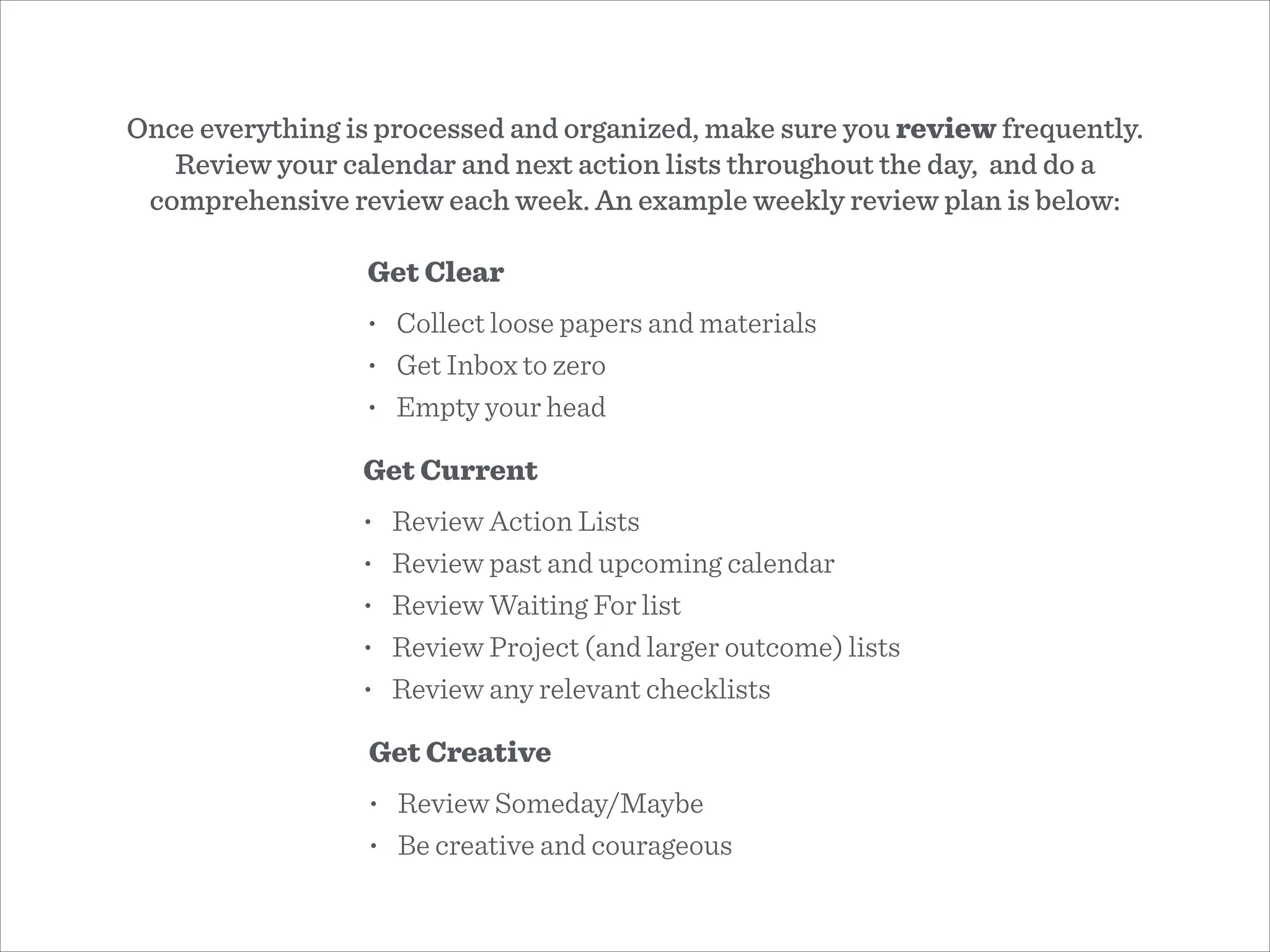 Once everything is processed and organized, make sure you review frequently.
Review your calendar and next action lists throughout the day, and do a
comprehensive review each week. An example weekly review plan is below:
Get Clear
• Collect loose papers and materials
• Get Inbox to zero
• Empty your head
Get Current
• Review Action Lists
• Review past and upcoming calendar
• Review Waiting For list
• Review Project (and larger outcome) lists
• Review any relevant checklists
Get Creative
• Review Someday/Maybe
• Be creative and courageous
 