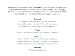 The obvious purpose of all of this is to DO stuﬀ. You’ll often be doing things in
response to speciﬁc calendar events, but the purpose of GTD is to make you
focused and productive the rest of the time. Use your next actions list and the
following ﬁlters to decide what to do at any given moment.
Context
Your physical location and the tools you have at your
disposal determine your context. You can’t make phone
calls when you don’t have your phone, for example.
Time
You can’t do a 2 hour task when you only have 15 minutes.
Energy
Some activities require intense focus and energy. You
should do these when your energy levels are at their peak,
and do less demanding tasks when you’re energy is lower.
Priority
What’s most important?
 