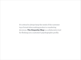 It’s critical to always keep the needs of the customer
top of mind when making product or marketing
decisions. The Empathy Map is a collaborative tool
for ﬂeshing out a customer’s psychographic proﬁle.
 