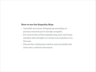How to use the Empathy Map:
• Assemble your team, bringing any secondary or
primary research you’ve already compiled.
• For each section of the empathy map, have each team
member add a thought on a sticky note and place it on
the map.
• Discuss the collaborative sketch, and consolidate the
notes into a cohesive document.
 