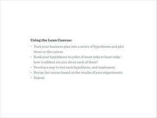 Using the Lean Canvas:
• Turn your business plan into a series of hypotheses and plot
them on the canvas.
• Rank your hypotheses in order of most risky to least risky -
how conﬁdent are you about each of them?
• Develop a way to test each hypothesis, and implement.
• Revise the canvas based on the results of your experiments.
• Repeat.
 