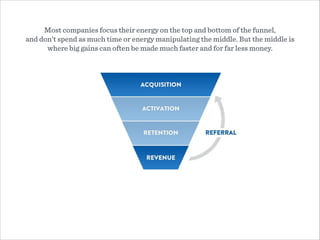 Most companies focus their energy on the top and bottom of the funnel,  
and don’t spend as much time or energy manipulating the middle. But the middle is
where big gains can often be made much faster and for far less money.
 
