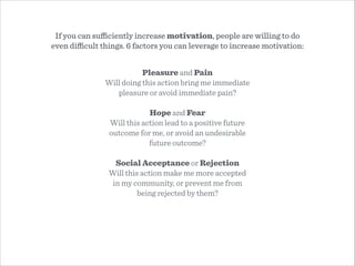 Pleasure and Pain
Will doing this action bring me immediate
pleasure or avoid immediate pain?
!
Hope and Fear
Will this action lead to a positive future
outcome for me, or avoid an undesirable
future outcome?
!
Social Acceptance or Rejection
Will this action make me more accepted
in my community, or prevent me from
being rejected by them?
If you can suﬃciently increase motivation, people are willing to do
even diﬃcult things. 6 factors you can leverage to increase motivation:
 