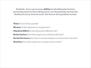 Time: Can I do this quickly?
Money: Is this expensive or inexpensive?
Physical Eﬀort: Is this physically diﬃcult to do?
Brain Cycles: Does this require me to think really hard?
Social Deviance: Do I have to break standard societal norms to do this?
Routine: Does this require me to adopt a new routine?
Similarly, if you can increase ability by identifying the barriers
preventing someone from taking action, you dramatically increase the
likelihood of your desired result. The factors driving ability include:
 