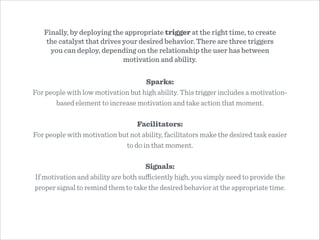 Sparks:
For people with low motivation but high ability. This trigger includes a motivation-
based element to increase motivation and take action that moment.
!
Facilitators:
For people with motivation but not ability, facilitators make the desired task easier
to do in that moment.
!
Signals:
If motivation and ability are both suﬃciently high, you simply need to provide the
proper signal to remind them to take the desired behavior at the appropriate time.
Finally, by deploying the appropriate trigger at the right time, to create
the catalyst that drives your desired behavior. There are three triggers
you can deploy, depending on the relationship the user has between
motivation and ability.
 