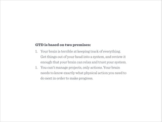 GTD is based on two premises:
1. Your brain is terrible at keeping track of everything.
Get things out of your head into a system, and review it
enough that your brain can relax and trust your system.
1. You can’t manage projects, only actions. Your brain
needs to know exactly what physical action you need to
do next in order to make progress.
 