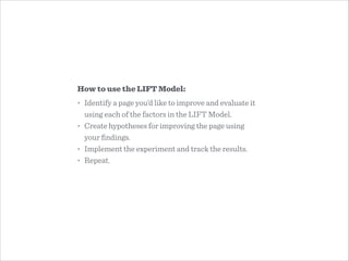How to use the LIFT Model:
• Identify a page you’d like to improve and evaluate it
using each of the factors in the LIFT Model.
• Create hypotheses for improving the page using  
your ﬁndings.
• Implement the experiment and track the results.
• Repeat.
 