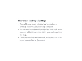 How to use the Empathy Map:
• Assemble your team, bringing any secondary or
primary research you’ve already compiled.
• Fo...