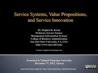 Service Systems, Value Propositions,
       and Service Innovation
                     Dr. Stephen K. Kwan
                   Professor, Service Science
              Management Information Systems
              College of Business Administration
              San José State University, CA, USA
                   http://www.sjsu.edu/ssme

                    Contact: stephen.kwan@sjsu.edu




         Presented at National Tsing-hua University
                December 7th, 2012, Taiwan

   Download these slides at: http://www.slideshare.net/StephenKwan
 