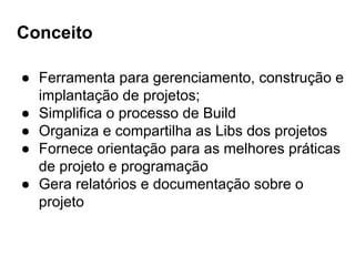 Conceito
● Ferramenta para gerenciamento, construção e
implantação de projetos;
● Simplifica o processo de Build
● Organiza e compartilha as Libs dos projetos
● Fornece orientação para as melhores práticas
de projeto e programação
● Gera relatórios e documentação sobre o
projeto
 