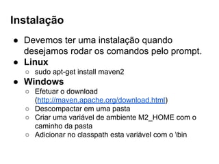 Instalação
● Devemos ter uma instalação quando
desejamos rodar os comandos pelo prompt.
● Linux
○ sudo apt-get install maven2
● Windows
○ Efetuar o download
(http://maven.apache.org/download.html)
○ Descompactar em uma pasta
○ Criar uma variável de ambiente M2_HOME com o
caminho da pasta
○ Adicionar no classpath esta variável com o bin
 