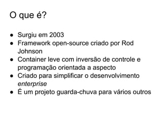 O que é?
● Surgiu em 2003
● Framework open-source criado por Rod
Johnson
● Container leve com inversão de controle e
programação orientada a aspecto
● Criado para simplificar o desenvolvimento
enterprise
● É um projeto guarda-chuva para vários outros
 