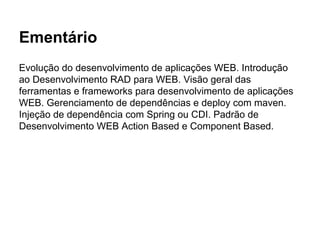 Ementário
Evolução do desenvolvimento de aplicações WEB. Introdução
ao Desenvolvimento RAD para WEB. Visão geral das
ferramentas e frameworks para desenvolvimento de aplicações
WEB. Gerenciamento de dependências e deploy com maven.
Injeção de dependência com Spring ou CDI. Padrão de
Desenvolvimento WEB Action Based e Component Based.
 