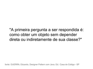 "A primeira pergunta a ser respondida é:
como obter um objeto sem depender
direta ou indiretamente de sua classe?"
fonte: GUERRA, Eduardo, Designer Pattern com Java. Ed.: Casa do Código - SP
 
