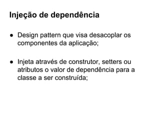 Injeção de dependência
● Design pattern que visa desacoplar os
componentes da aplicação;
● Injeta através de construtor, setters ou
atributos o valor de dependência para a
classe a ser construída;
 