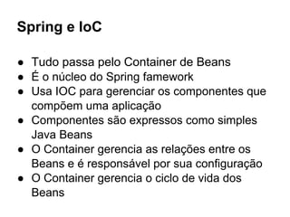 Spring e IoC
● Tudo passa pelo Container de Beans
● É o núcleo do Spring famework
● Usa IOC para gerenciar os componentes que
compõem uma aplicação
● Componentes são expressos como simples
Java Beans
● O Container gerencia as relações entre os
Beans e é responsável por sua configuração
● O Container gerencia o ciclo de vida dos
Beans
 