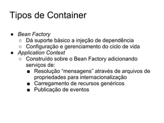 Tipos de Container
● Bean Factory
○ Dá suporte básico a injeção de dependência
○ Configuração e gerenciamento do ciclo de vida
● Application Context
○ Construído sobre o Bean Factory adicionando
serviços de:
■ Resolução “mensagens” através de arquivos de
propriedades para internacionalização
■ Carregamento de recursos genéricos
■ Publicação de eventos
 