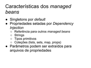 Características dos managed
beans
● Singletons por default
● Propriedades setadas por Dependency
Injection
○ Referência para outros managed beans
○ Strings
○ Tipos primitivos
○ Coleções (lists, sets, map, props)
● Parâmetros podem ser extraídos para
arquivos de propriedades
 