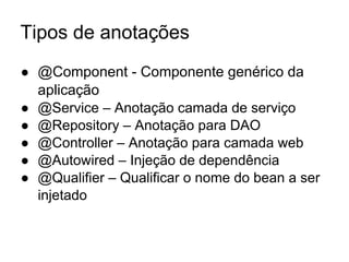 Tipos de anotações
● @Component - Componente genérico da
aplicação
● @Service – Anotação camada de serviço
● @Repository – Anotação para DAO
● @Controller – Anotação para camada web
● @Autowired – Injeção de dependência
● @Qualifier – Qualificar o nome do bean a ser
injetado
 
