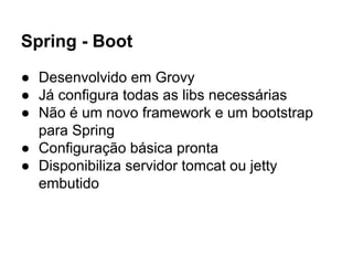 Spring - Boot
● Desenvolvido em Grovy
● Já configura todas as libs necessárias
● Não é um novo framework e um bootstrap
para Spring
● Configuração básica pronta
● Disponibiliza servidor tomcat ou jetty
embutido
 