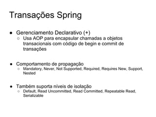 Transações Spring
● Gerenciamento Declarativo (+)
○ Usa AOP para encapsular chamadas a objetos
transacionais com código de begin e commit de
transações
● Comportamento de propagação
○ Mandatory, Never, Not Supported, Required, Requires New, Support,
Nested
● Também suporta níveis de isolação
○ Default, Read Uncommitted, Read Committed, Repeatable Read,
Serializable
 