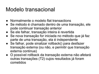 Modelo transacional
● Normalmente o modelo flat transactions
● Se método é chamado dentro de uma transação, ele
pode continuar transação anterior
● Se ele falhar, transação inteira é revertida
● Se nova transação for iniciada no método que já faz
parte de uma transação, ela é independente
● Se falhar, pode sinalizar rollback() para desfazer
transação externa (ou não, e permitir que transação
externa continue)
● O possível rollback da transação externa não afetará
outras transações (T2) cujos resultados já foram
cometidos
 