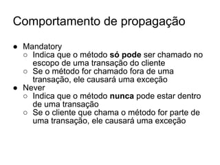 Comportamento de propagação
● Mandatory
○ Indica que o método só pode ser chamado no
escopo de uma transação do cliente
○ Se o método for chamado fora de uma
transação, ele causará uma exceção
● Never
○ Indica que o método nunca pode estar dentro
de uma transação
○ Se o cliente que chama o método for parte de
uma transação, ele causará uma exceção
 