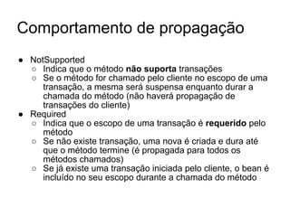 Comportamento de propagação
● NotSupported
○ Indica que o método não suporta transações
○ Se o método for chamado pelo cliente no escopo de uma
transação, a mesma será suspensa enquanto durar a
chamada do método (não haverá propagação de
transações do cliente)
● Required
○ Indica que o escopo de uma transação é requerido pelo
método
○ Se não existe transação, uma nova é criada e dura até
que o método termine (é propagada para todos os
métodos chamados)
○ Se já existe uma transação iniciada pelo cliente, o bean é
incluído no seu escopo durante a chamada do método
 