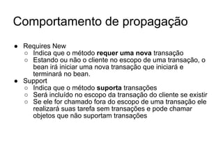 Comportamento de propagação
● Requires New
○ Indica que o método requer uma nova transação
○ Estando ou não o cliente no escopo de uma transação, o
bean irá iniciar uma nova transação que iniciará e
terminará no bean.
● Support
○ Indica que o método suporta transações
○ Será incluído no escopo da transação do cliente se existir
○ Se ele for chamado fora do escopo de uma transação ele
realizará suas tarefa sem transações e pode chamar
objetos que não suportam transações
 