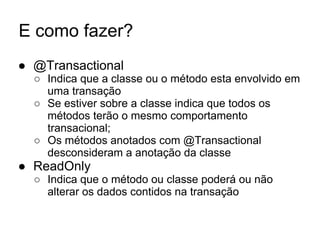 E como fazer?
● @Transactional
○ Indica que a classe ou o método esta envolvido em
uma transação
○ Se estiver sobre a classe indica que todos os
métodos terão o mesmo comportamento
transacional;
○ Os métodos anotados com @Transactional
desconsideram a anotação da classe
● ReadOnly
○ Indica que o método ou classe poderá ou não
alterar os dados contidos na transação
 