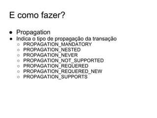 E como fazer?
● Propagation
● Indica o tipo de propagação da transação
○ PROPAGATION_MANDATORY
○ PROPAGATION_NESTED
○ PROPAGATION_NEVER
○ PROPAGATION_NOT_SUPPORTED
○ PROPAGATION_REQUERED
○ PROPAGATION_REQUERED_NEW
○ PROPAGATION_SUPPORTS
 