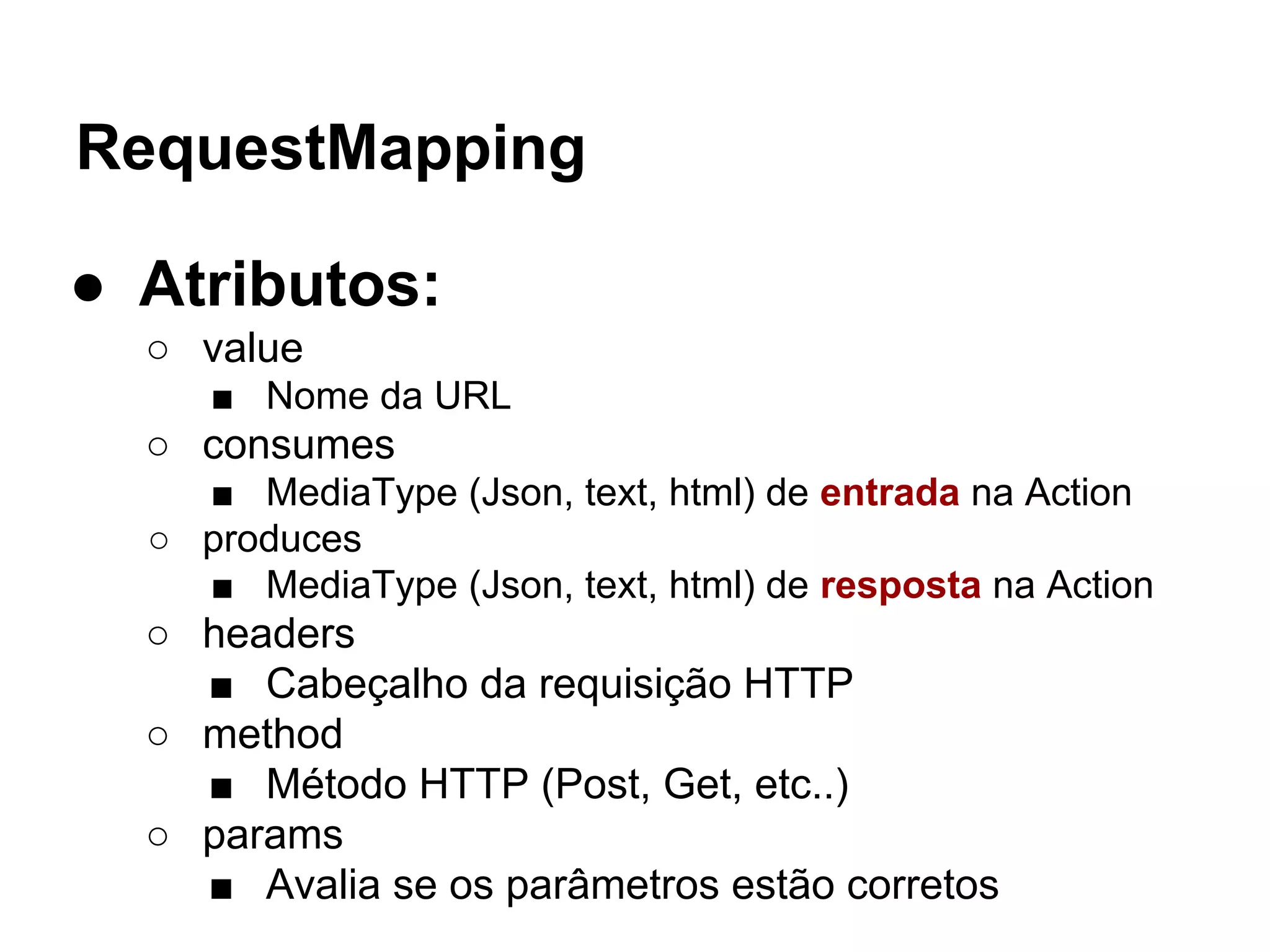 RequestMapping ● Atributos: ○ value ■ Nome da URL ○ consumes ■ MediaType (Json, text, html) de entrada na Action ○ produces ■ MediaType (Json, text, html) de resposta na Action ○ headers ■ Cabeçalho da requisição HTTP ○ method ■ Método HTTP (Post, Get, etc..) ○ params ■ Avalia se os parâmetros estão corretos 