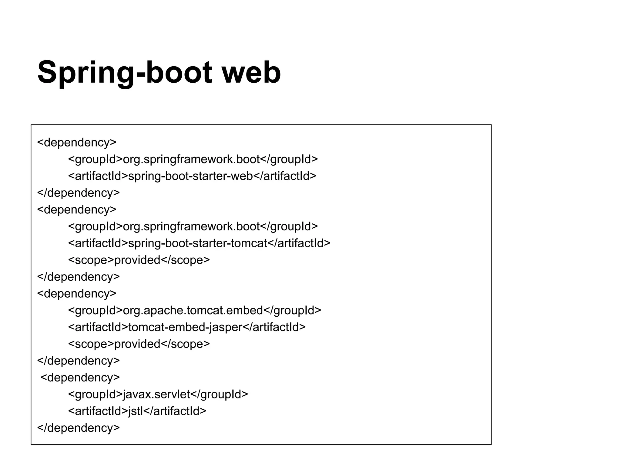 Spring-boot web <dependency> <groupId>org.springframework.boot</groupId> <artifactId>spring-boot-starter-web</artifactId> </dependency> <dependency> <groupId>org.springframework.boot</groupId> <artifactId>spring-boot-starter-tomcat</artifactId> <scope>provided</scope> </dependency> <dependency> <groupId>org.apache.tomcat.embed</groupId> <artifactId>tomcat-embed-jasper</artifactId> <scope>provided</scope> </dependency> <dependency> <groupId>javax.servlet</groupId> <artifactId>jstl</artifactId> </dependency> 