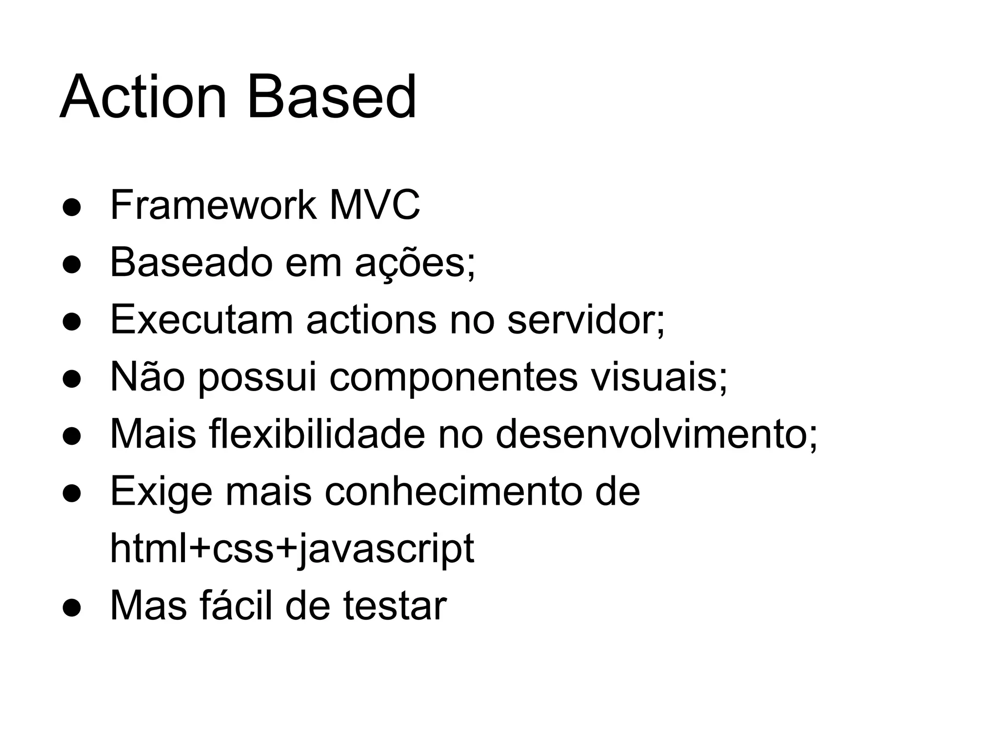 Action Based ● Framework MVC ● Baseado em ações; ● Executam actions no servidor; ● Não possui componentes visuais; ● Mais flexibilidade no desenvolvimento; ● Exige mais conhecimento de html+css+javascript ● Mas fácil de testar 