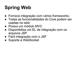 Spring Web
● Fornece integração com vários frameworks;
● Todas as funcionalidades do Core podem ser
usadas na web;
● Possui um módulo MVC
● Disponibiliza um EL de integração com os
arquivos JSP
● Fácil integração com o JSF
● Suporte a WebSocket
 