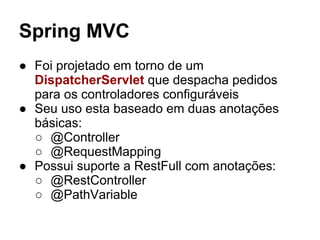 Spring MVC
● Foi projetado em torno de um
DispatcherServlet que despacha pedidos
para os controladores configuráveis
● Seu uso esta baseado em duas anotações
básicas:
○ @Controller
○ @RequestMapping
● Possui suporte a RestFull com anotações:
○ @RestController
○ @PathVariable
 