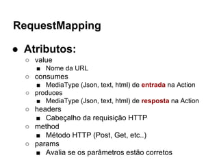 RequestMapping
● Atributos:
○ value
■ Nome da URL
○ consumes
■ MediaType (Json, text, html) de entrada na Action
○ produces
■ MediaType (Json, text, html) de resposta na Action
○ headers
■ Cabeçalho da requisição HTTP
○ method
■ Método HTTP (Post, Get, etc..)
○ params
■ Avalia se os parâmetros estão corretos
 