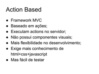 Action Based
● Framework MVC
● Baseado em ações;
● Executam actions no servidor;
● Não possui componentes visuais;
● Mais flexibilidade no desenvolvimento;
● Exige mais conhecimento de
html+css+javascript
● Mas fácil de testar
 