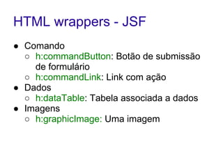 HTML wrappers - JSF 
● Comando 
○ h:commandButton: Botão de submissão 
de formulário 
○ h:commandLink: Link com ação 
● Dados 
○ h:dataTable: Tabela associada a dados 
● Imagens 
○ h:graphicImage: Uma imagem 
 