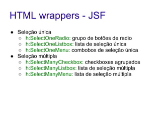 HTML wrappers - JSF 
● Seleção única 
○ h:SelectOneRadio: grupo de botões de radio 
○ h:SelectOneListbox: lista de seleção única 
○ h:SelectOneMenu: combobox de seleção única 
● Seleção múltipla 
○ h:SelectManyCheckbox: checkboxes agrupados 
○ h:SelectManyListbox: lista de seleção múltipla 
○ h:SelectManyMenu: lista de seleção múltipla 
 