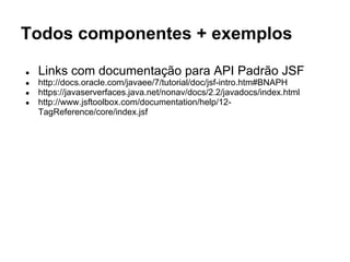 Todos componentes + exemplos 
● Links com documentação para API Padrão JSF 
● http://docs.oracle.com/javaee/7/tutorial/doc/jsf-intro.htm#BNAPH 
● https://javaserverfaces.java.net/nonav/docs/2.2/javadocs/index.html 
● http://www.jsftoolbox.com/documentation/help/12- 
TagReference/core/index.jsf 
 