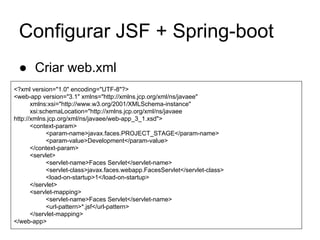 Configurar JSF + Spring-boot 
● Criar web.xml 
<?xml version="1.0" encoding="UTF-8"?> 
<web-app version="3.1" xmlns="http://xmlns.jcp.org/xml/ns/javaee" 
xmlns:xsi="http://www.w3.org/2001/XMLSchema-instance" 
xsi:schemaLocation="http://xmlns.jcp.org/xml/ns/javaee 
http://xmlns.jcp.org/xml/ns/javaee/web-app_3_1.xsd"> 
<context-param> 
<param-name>javax.faces.PROJECT_STAGE</param-name> 
<param-value>Development</param-value> 
</context-param> 
<servlet> 
<servlet-name>Faces Servlet</servlet-name> 
<servlet-class>javax.faces.webapp.FacesServlet</servlet-class> 
<load-on-startup>1</load-on-startup> 
</servlet> 
<servlet-mapping> 
<servlet-name>Faces Servlet</servlet-name> 
<url-pattern>*.jsf</url-pattern> 
</servlet-mapping> 
</web-app> 
 