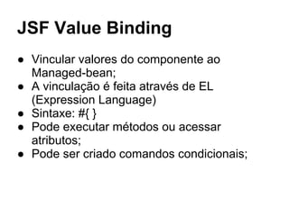 JSF Value Binding 
● Vincular valores do componente ao 
Managed-bean; 
● A vinculação é feita através de EL 
(Expression Language) 
● Sintaxe: #{ } 
● Pode executar métodos ou acessar 
atributos; 
● Pode ser criado comandos condicionais; 
 
