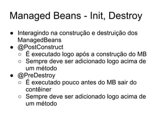Managed Beans - Init, Destroy 
● Interagindo na construção e destruição dos 
ManagedBeans 
● @PostConstruct 
○ É executado logo após a construção do MB 
○ Sempre deve ser adicionado logo acima de 
um método 
● @PreDestroy 
○ É executado pouco antes do MB sair do 
contêiner 
○ Sempre deve ser adicionado logo acima de 
um método 
 