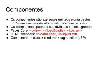 Componentes 
● Os componentes são expressos em tags e uma pagina 
JSP e em sua maioria são de interface com o usuário; 
● Os componentes padrões são divididos em dois grupos: 
● Faces Core: <f:view>, <f:loadBundle>, <f:param> 
● HTML wrappers: <h:dataTabe>, <h:inputText> 
● Componente = class + renderer + tag handler (JSP) 
 