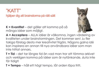 ”KATT” 
hjälper dig att brainstorma på rätt sätt 
K = Kvantitet – det gäller att komma på så 
många idéer som möjligt. 
A = Acceptera – ALLA idéer är välkomna, ingen värdering av 
kvaliteten under brainstormingen. Det kommer sen! Ju fler 
tokiga förslag desto mer kreativitet frigörs. Någons galna idé 
kan inspirera en annan till nya användbara idéer som man 
inte hittat annars. 
T = Tid – det tar längre tid än vad man tror att tömma arkivet 
och verkligen komma på idéer som är nytänkande, sluta inte 
för tidigt! 
T = Tempo – håll ett högt tempo, låt orden löpa fritt. 
 