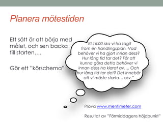 Planera mötestiden 
Ett sätt är att börja med 
målet, och sen backa 
till starten…. 
Gör ett ”körschema” 
”Kl.16:00 ska vi ha tagit 
fram en handlingsplan. Vad 
behöver vi ha gjort innan dess? 
Hur lång tid tar det? För att 
kunna göra detta behöver vi 
innan dess ha klarat av…. Och 
hur lång tid tar det? Det innebär 
att vi måste starta… osv.” 
Prova www.mentimeter.com 
Resultat av ”Förmiddagens höjdpunkt” 
 